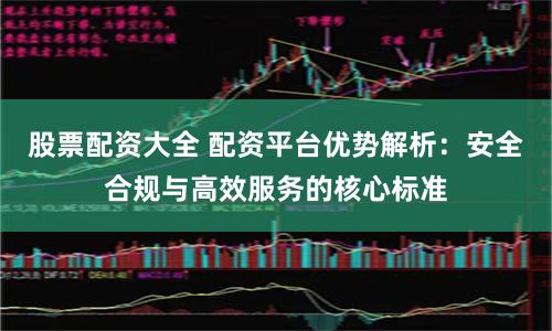 股票配资大全 配资平台优势解析：安全合规与高效服务的核心标准