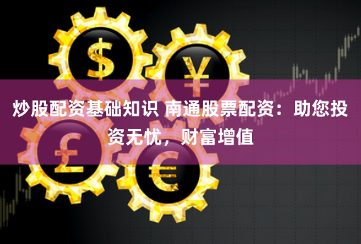 炒股配资基础知识 南通股票配资：助您投资无忧，财富增值