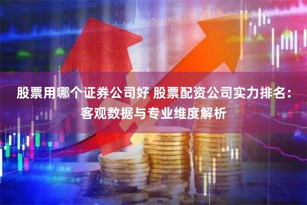 股票用哪个证券公司好 股票配资公司实力排名：客观数据与专业维度解析
